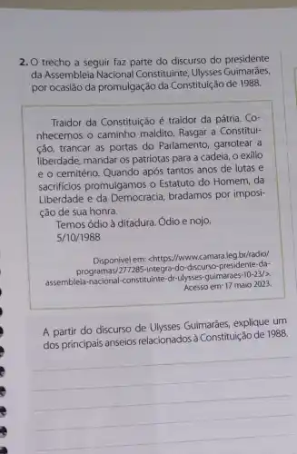 2. O trecho a seguir faz parte do discurso do presidente
da Assembleia Nacional Constituinte, Ulysses Guimarães,
por ocasião da promulgação da Constituição de 1988.
Traidor da Constituição é traidor da pátria . Co-
nhecemos o caminho maldito. Rasgar a Constitui-
ção, trancar as portas do Parlamento, garrotear a
liberdade, mandar os patriotas para a cadeia , o exílio
e o cemitério. Quando após tantos anos de lutas e
sacrificios promulgamos o Estatuto do Homem ,da
Liberdade e da Democracia, bradamos por imposi-
ção de sua honra.
Temos ódio à ditadura , Ódio e nojo.
5/10/1988
Disponivel em: <https://www camara.leg.br/radio/
programas/277285-integra-do -discurso-presidente-da-
assembleia-nacional -constituinte-dr-ulysses -guimaraes
-10-23/gt 
Acesso em: 17 maio 2023.
A partir do discurso de Ulysses Guimarães explique um
dos principais anseios relacionados à Constituição de 1988.
__