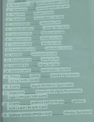 2. Obedecemos __
nossos superiores. (05 aos)
1. Você chamou
__
politico de corrupto. (0 ao
3. Pagaremos __ hospital. (0/ao)
4. Perdoaram __ nossos débitos. (05/aos)
5. Oamor implica
__ bons frutos. (em)
6. Gostas de implicar
crianças. (as/com as)
7. Orapaz procedia square  familia rica. (a/de)
8. Vamos proceder __ debates. (05/aos)
9. 0 pai quer muito __ filhos. (05/aos)
10. A empregada serviu __ convidados. (05/aos)
11. Lembrei __ encomenda. (a/da)
12. Ele esqueceu-se __ bolsa. (a/da)
13. Lembram-me __ brigas. (as/ das)
14. Devemos servir __ necessitados. (os/aos)
15. Fomos __ cidade __ foste há algum tempo.
(à/na/onde/aonde)
16. A conta __ paguei era imensa. (que a que
17. As pessoas __ simpatizo são dignas de confiança.
(que/com que/com quem)
18. 0 carro __ prefiro é melhor do que __ preferes.
(que/aque/do que/oque)
19. Qualquer pessoa almeja o cargo
__ almejas. (que/a que)