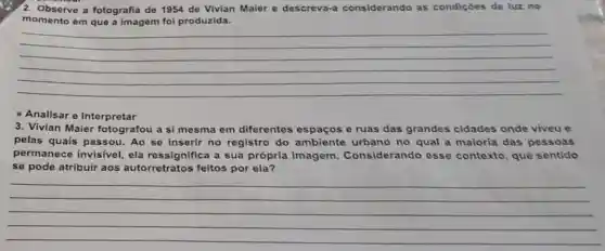 2. Observe a fotografia de 1954 de Vivian Maier e descreva.a considerando as condiçoes de luz no
momento em que a imagem foi produzida.
__
Analisar e Interpretar
3. Vivian Maier fotografou a si mesma em diferentes espaços e ruas das grandes cidades onde viveu e
pelas quais passou.Ao se inserir no registro do ambiente urbano no qual a maioria das pessoas
permanece invisive!ela ressignifica a sua própria imagem Considerando esse contexto, que sentido
se pode atribuir aos autorretratos feitos por ela?
__