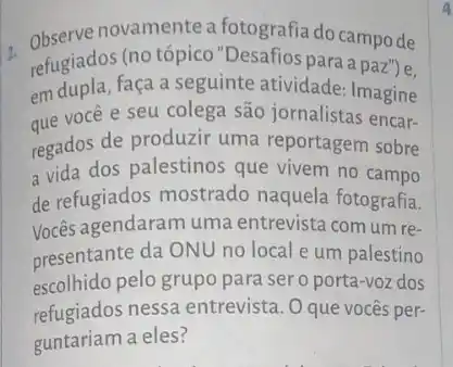 2. Observe novamente a fotografia do campo de
refugiados (no tópico "Desafios para a paz ) e.
em dupla, faça a seguinte atividade: Imagine
que você e seu colega são jornalistas encar-
regados de produzir uma reportagem sobre
a vida dos palestinos que vivem no campo
de refugiados mostrado naquela fotografia.
Vocês agendaram uma entrevista com um re-
presentante da ONU no local e um palestino
escolhido pelo grupo para ser o porta-voz dos
refugiados nessa entrevista . O que vocês per-
guntariam a eles?
a