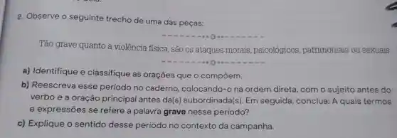 2. Observe o seguinte trecho de uma das peças:
Tão grave quanto a violência física, são os ataques morais , psicológicos patrimoniais ou sexuais.
a) Identifique e classifique as orações que o compōem.
b) Reescreva esse período no caderno colocando-o na ordem direta, com o sujeito antes do
verbo e a oração principal antes da(s subordinada(s). Em seguida, conclua: A quais termos
e expressões se refere a palavra grave nesse período?
c) Explique o sentido desse período no contexto da campanha.