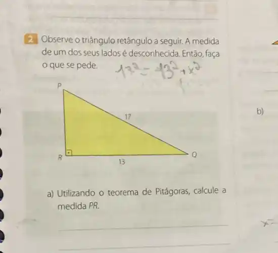 2 Observe o triângulo retângulo a seguir. A medida
de um dos seus lados é desconhecida. Então faça
que se pede.
1^2=-13^2+x^2
P
17
R
13
Q
a) Utilizando o teorema de Pitágoras, calcule a
medida PR.
__
b)