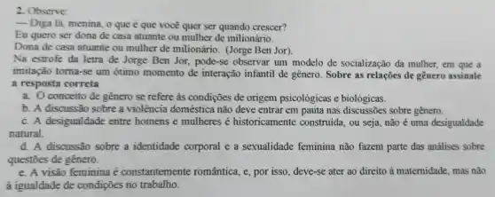 2. Observe:
__
Diga lá, menina, o que é que você quer ser quando crescer?
Eu quero ser dona de casa atuante ou mulher de milionário.
Dona de casa atuante ou mulher de milionário . (Jorge Ben Jor).
Na estrofe da letra de Jorge Ben Jor pode-se observar um modelo de socialização da mulher, em que a
imitação toma-se um ótimo momento de interação infantil de gênero. Sobre as relações de gênero assinale
a resposta correta
a. O conceito de genero se refere às condições de origem psicológicas e biológicas.
b. A discussão sobre a violência doméstica não deve entrar em pauta nas discussões sobre gênero.
c. A desigualdade entre homens e mulheres é historicamente construida, ou seja não é uma desigualdade
natural.
d. A discussão sobre a identidade corporal e a sexualidade feminina não fazem parte das análises sobre
questôes de gênero.
e. A visão feminina é constantemente romântica, e, por isso, deve-se ater ao direito à maternidade mas não
à igualdade de condições no trabalho.