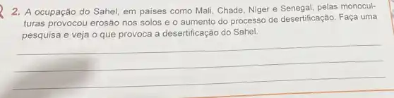 2. A ocupação do Sahel, em países como Mali, Chade Niger e pelas monocul-
turas provocou erosão nos solos e o aumento do processo de desertificação. Faça uma
pesquisa e veja o que provoca a desertificação do Sahel.
__