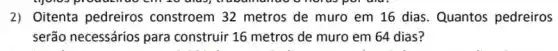 2) Oitenta pedreiros constroem 32 metros de muro em 16 dias. Quantos pedreiros
serão necessários para construir 16 metros de muro em 64 dias?