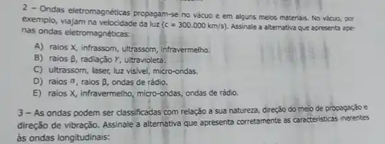 2 - Ondas eletromagnéticas propagam-se no vácuo e em alguns meios materiais No vácuo, por
exemplo, viajam na velocidade da luz
(c=300.000km/s) Assinale a alternativa que apresenta ape-
nas ondas eletromagnéticas:
A) raios X, infrassom ultrassom, infravermelho.
B) raios beta , radiação Y, ultravioleta.
C) ultrassom, laser, luz visivel, micro-ondas.
D) raios alpha  raios beta  ondas de rádio.
E) raios X infravermelho, micro -ondas, ondas de rádio.
3-As ondas podem ser classificadas com relação a sua natureza, direção do meio de propagação e
direção de vibração Assinale a alternativa que apresenta corretamente as caracteristicas inerentes
às ondas longitudinais: