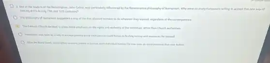 2. One of the leaders of the Reformation.John Calvin, was particularly influenced by the Renaissance philosophy of humanism. Why were so many Europeans willing to accept this new way of
looking of life during 15th and 16th centuries?
The philosophy of humanism suggested a way of Me that allowed humans to do whatever they wanted, regardless of the consequences
The Catholic Church decided to place more emphasis on the rights and authority of the individual rather than Church authorities
Humaniam was seen as a way to escape poverty since each person could focus on finding money and resources for himself
After the Elack Death which kiled so many people in Europe, each individual human life was seen as more precious than ever before