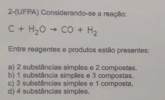 2 onsiderando-se a reação:
C+H_(2)Oarrow CO+H_(2)
Entre reagentes e produtos estão presentes:
a) 2 substânc ias simples e 2 compostas.
b) 1 st ubstância simples e 3 compostas.
c) 3 substânc as simples e 1 composta.
d) 4 substânc ias simples.