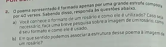 2. Opoema apresentado formado apenas poruma grande estrofe composta
por 40 versos. Sabendo disso, responda às questōes abaixo.
a) Você conhece 0 formato de um rosário e como ele é utilizado? Caso seia
necessário, faça uma breve pesquisa sobre a imagem de um rosário, como
é seu formatoe como ele é usado.
b) Em que sentido podemos associar a estrutura desse poema à imagem de
um rosário?