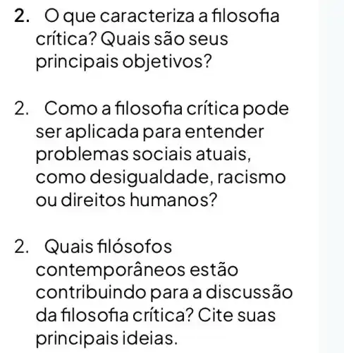 2. Oque car acteriza a fil osofl a
crítica? Qua is sao seus
principais o bietivos?
2. Comoa flloso fia crítica po de
ser aplicada p ara entender
problemas s ociais atuais,
como desig ualdade racismo
ou direitos humano s?
2. Quais filós ofos
contempor aneo s est ao
contribuindo para a disc ussã o
da flloso fia crítica? C ite su as