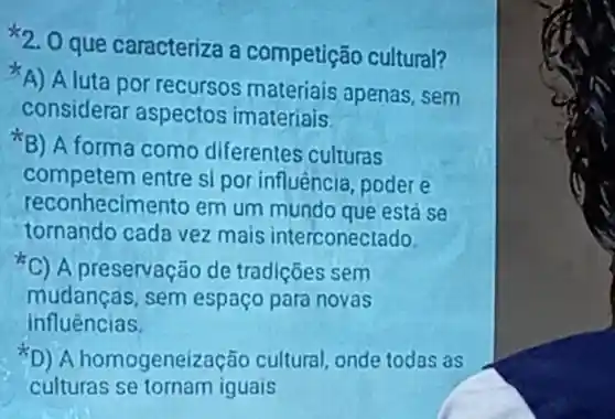 2. Oque caracteriza a competição cultural?
A) Aluta por recursos materiais apenas sem
considerar aspectos imateriais
B) A forma como diferentes culturas
competem entre sl por influência ,poder e
reconhecime nto em um mundo que está se
tornando cada vez mais interconectado
C) A preservaç ode tradições sem
mudancas sem espaço para novas
influências.
(D)A homogeneização cultural onde todas as
culturas se tornam iguais