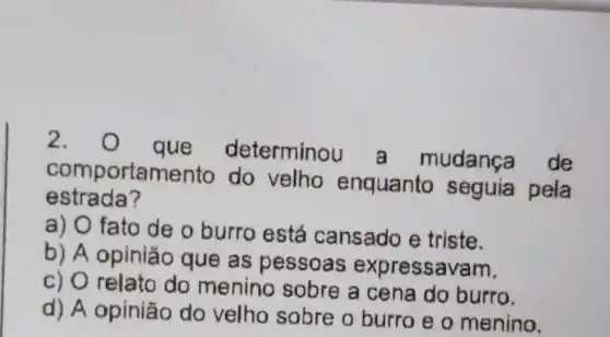 2. o
que determinou a mudança de
comportamento do velho enquanto seguia pela
estrada?
a) O fato de o burro está cansado e triste.
b) A opinião que as pessoas expressavam.
c) 0 relato do menino sobre a cena do burro.
d) A opinião do velho sobre o burro e o menino.