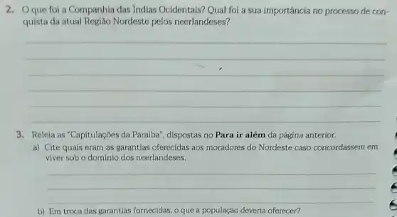 2. Oque foi a Companhia das Indias Ocidentais? Qual foi a sua importância no processo de con-
quista da atual Região Nordeste pelos neerlandeses?
__
3. Releia as "Capitulações da Paraíba", dispostas no Para ir além da página anterior.
a) Cite quais eram as garantias oferecidas aos moradores do Nordeste caso concordassem em
viver sob o dominio dos neerlandeses.
__
b) Em troca das garantlas fornecidas, o que a população deverla oferecer?