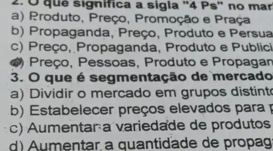 2. Oque significa a sigla "4Ps" no mar
a) Produto, Preço, Promoção e Praça
b) Propaganda, Preço, Produto e Persua
c) Preço, Propaganda, Produto e Public
(1) Preço, Pessoas, P roduto e Propagan
3. 0 que é segmentação de mercado
a) Dividir o mercado em grupos distint
b) Estabelecer preços elevados para
c) Aumentar-a va eda'de de produtos
d) Aumentar a quantidade de propag