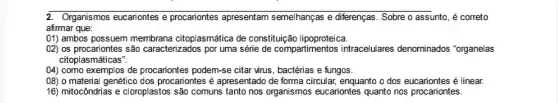 2. Organismos eucariontes e procariontes apresentam semelhanças e differenças. Sobre o assunto, é correto
afirmar que:
(11) ambos possuem membrana citoplasmática de constituição lipoproteica.
02) os procariontes são caracterizados por uma série de compartimentos intracelulares denominados "organelas
citoplasmáticas".
(4) como exemplos de procariontes podem-se citar wrus , bactérias e fungos.
08) o material genético dos procariontes é apresentado de forma circular, enquanto o dos eucariontes é linear.
16) mitocôndrias e cloroplastos são comuns tanto nos organismos eucariontes quanto nos procariontes.