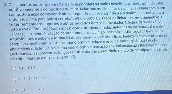 2. Os alimentos funcionais caracterizam -se por oferecer vários beneficios à saúde, além do valor
nutritivo inerente à química. Relacione os alimentos da primeira coluna com o seu
composto e ação correspondente na segunda coluna e assinale a alternativa que contempla a
ordem (de cima para baixo) correta:1. Alho e cebola.2. Ôleos de linhaca, nozes e amêndoas.3.
Leites fermentados,logurtes e outros produtos lácteos fermentados.4. Soja e derivados.5. Vinho
tinto e uva.6. Tomate ( ) Isoflavonas: Ação estrogênica (reduz sintomas da menopausa e anti-
câncer.( ) Licopeno:Proteção contra tumores de pulmão próstata e estômago.()Flavonoides:
Antioxidantes e inibem a formação de ateromas.( ) Sulfetos alficos: Reduzem colesterol, pressão
sanguínea, melhoram o sistema imunológico e reduzem risco de câncer gástrico.()Ácido
alfalinolênico: Estimula o sistema imunológico e tem ação anti -inflamatória.( ) Bifidobacterias e
Lactobacilos:Favorecem as funções gastrointestinais , reduzindo o risco de constipação e câncer
de cólon.Marque a resposta certa.
3-4-2-1-5-6
4-6-2-3-1-5
1-6-5-2-3-4