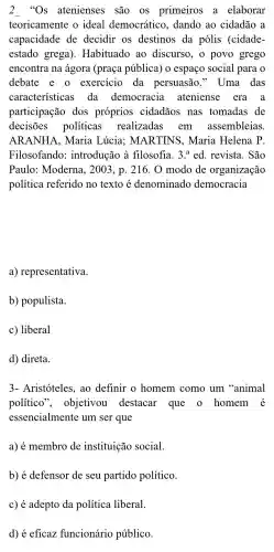 2 "Os atenienses são os primeiros a elaborar
teoricamente o ideal democrático ,dando ao cidadão a
capacidade de decidir os destinos da pólis (cidade-
estado grega ). Habituado ao discurso., o povo grego
encontra na ágora (praça pública)o espaço social para o
debate e o exercicio da persuasão " Uma das
características da democracia ateniense era a
participação dos próprios cidadãos nas tomadas de
decisões políticas realizadas em assembleias.
ARANHA , Maria Lúcia;MARTINS . Maria Helena p
Filosofando:introdução à filosofia. 3.^aed . revista . São
Paulo:Moderna , 2003, p . 216. 0 modo de organização
política referido no texto é denominado democracia
a)representativa.
b)populista.
c) liberal
d) direta.
3- Aristóteles , ao definir o homem como um ''animal
político , objetivou destacar que o homem é
essencialmente um ser que
a) é membro de instituição social.
b) é defensor de seu partido político.
c) é adepto da política liberal.
d) é eficaz funcionário público.