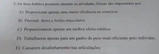 2- Os bons hábitos posturais durante as atividades fisicas são importantes por:
A) Proporcionar apenas uma maior eficiência no exercício
B) Prevenir dores e lesões musculares
C)Proporcionarem apenas um melhor efeito estético
D) Trabalharem apenas para um ganho de peso mais eficiente pelo indivíduo.
E) Causarem desalinhamento nas articulações