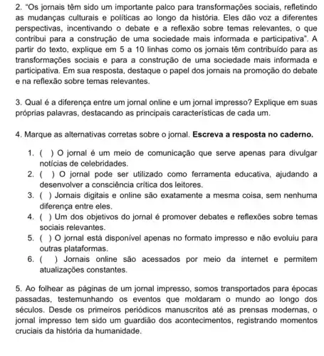 2. "Os jornais têm sido um importante palco para transformações sociais , refletindo
as mudanças culturais e politicas ao longo da história. Eles dão voz a diferentes
perspectivas, incentivando o debate e a reflexão sobre temas relevantes, o que
contribui para a construção de uma sociedade mais informada e participativa". A
partir do texto, explique em 5 a 10 linhas como os jornais têm contribuido para as
transformações sociais e para a construção de uma sociedade mais informada e
participativa. Em sua resposta, destaque o papel dos jornais na promoção do debate
e na reflexão sobre temas relevantes.
3. Qual é a diferença entre um jornal online e um jornal impresso? Explique em suas
próprias palavras , destacando as principais características de cada um.
4. Marque as alternativas corretas sobre o jornal Escreva a resposta no caderno.
1. () 0 jornal é um meio de comunicação que serve apenas para divulgar
notícias de celebridades.
2. () O jornal pode ser utilizado como ferramenta educativa , ajudando a
desenvolver a consciência critica dos leitores.
3. () Jornais digitais e online são exatamente a mesma coisa, sem nenhuma
diferença entre eles.
4. () Um dos objetivos do jornal é promover debates e reflexões sobre temas
sociais relevantes.
5. () O jornal está disponível apenas no formato impresso e não evoluiu para
outras plataformas.
6. () Jornais online são acessados por meio da internet e permitem
atualizações constantes.
5. Ao folhear as páginas de um jornal impresso, somos transportados para épocas
passadas, testemunhandc ) os eventos que moldaram o mundo ao longo dos
séculos. Desde os primeiros periódicos manuscritos até as prensas modernas, o