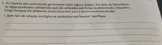 2. Os liquens são associaçōes geralmente entre algas e fungos. Por meio da fotossintese,
as algas produzem substâncias que são utilizadas pelo fungo na alimentação , enquanto o
fungo fornece um ambiente úmido favorável para desenvolvimento da alga.
- Que tipo de relação ecológica se estabelece nos liquens?Justifique.
__