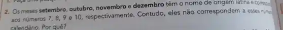 2. Os meses setembro outubro novembro e dezembro têm O nome de origem latina e corresoon
aos números 7,8,9
e 10 , respectivamente . Contudo , eles não correspondem a esses númen
calendário . Por quê?