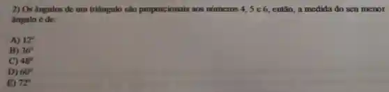 2) Os ângulos de um triângulo são proporcionais aos números 4, 5 e 6, então, a medida do seu menor
ângulo é de:
A) 12^circ 
B) 36^circ 
C) 48^circ 
D) 60^circ 
E) 72^circ