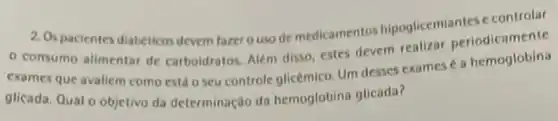 2. Os pacientes diabeticos devem fazer o uso de medicamentos hipoglicemiantes c controlar
consumo alimentar de carboidratos, Além disso estes devem realizar periodicamente
exames que avaliem como está o seu controle glicémico. Um desses exames é a hemoglobina
glicada, Qual o objetivo da determinação da hemoglobina glicada?