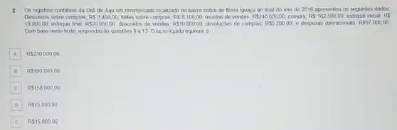 2 Os registros contábeis da Deli de Juju um minimercado localizado no bairro nobre de Nova Iguaçu ao final do ano de 2016 apresentou os seguintes dados
Descontos sobre compras, R 3.400,00 fretes sobre compras, RS6100,00 receitas de vendas, R 240.000,00 compra, R 162.500,00 estoque inicial, RS
18.000,00 estoque final, R 20.000,00 descontos de vendas, R 10.000,00 devoluções de compras, R 5.200,00 e despesas operacionais, R 57.000,00
Com base neste texto respondas às questōes 9 a 13. Olucro líquido equivale à
A R 230.000,00
B R 160.000,00
C R 158.000,00 C
D R 15.800,00
E R 15.000,00