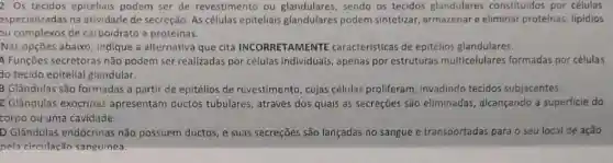 2. Os tecidos epiteliais podem ser de revestimento ou glandulares, sendo os tecidos glandulares constituidos por células
especializadas na atividade de secreção. As células epiteliais glandulares podem sintetizar, armazenar e eliminar proteinas, lipidios
ou complexos de carboidrato e proteínas.
Nas opções abaixo, indique a alternativa que cita INCORRETAMENTE caracteristicas de epitélios glandulares.
A Funções secretoras não podem ser realizadas por células individuals, apenas por estruturas multicelulares formadas por células
do tecido epitelial glandular.
3 Glândulas são formadas a partir de epitélios de revestimento, cujas células proliferam, invadindo tecidos subjacentes.
C Glândulas exócrinas apresentam ductos tubulares, através dos quais as secreções são eliminadas, alcançando a superficie do
corpo ou uma cavidade.
D Glândulas endócrinas não possuem ductos, e suas secreçōes são lançadas no sangue e transportadas para o seu local de ação
pela circulação sanguínea.