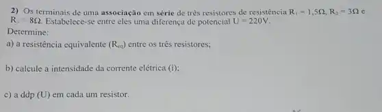 2) Os terminais de uma associação em série de tres resistores de resistência R_(1)=1,5Omega ,R_(2)=3Omega 
R_(3)=8Omega  Estabelece-se entre eles uma diferença de potencial U=220V
Determine:
a) a resistência equivalente (R_(cq)) entre os tres resistores;
b) calcule a intensidade da corrente elétrica (i)
c) a ddp (U) em cada um resistor.