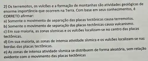 2) Os terremotos, os vulcões e a formação de montanhas são attividades geológicas de
enorme importância que ocorrem na Terra. Com base em seus conhecimentos, é
CORRETO afirmar:
a) Somente o movimento de separação das placas tectônicas causa terremotos.
b) Somente o movimento de separação das placas tectônicas causa vulcanismo.
c) Em sua maioria as zonas sismicas e os vulcões localizam-se no centro das placas
tectônicas.
d) Em sua maioria as zonas de intensa atividade sísmica e os vulcões localizam-se nas
bordas das placas tectônicas.
e) As zonas de intensa atividade sismica se distribuem de forma aleatória sem relação
evidente com o movimento das placas tectônicas