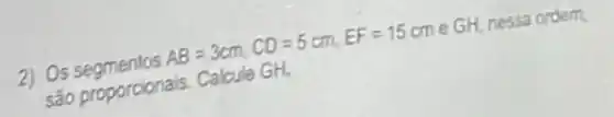 2) Os
AB=3cm,CD=5cm,EF=15cm
GH. nessa ordem,
sào proporcionais Calcule GH.