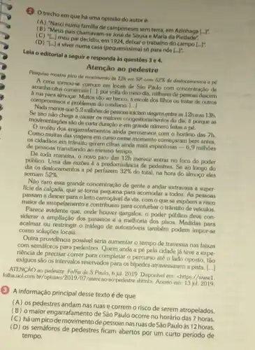 (2) Otrecho em que há uma opinião do autor é:
(A) "Nasci numa familia de camponeses sem terra, em Azinhaga
(ldots )'
(B) "Meus pais chamavam.se José de Sousa e Maria da
meu pai decidiu, em 1924 delxar o trabalho do campo
[ldots ]'
(D) "[...] a viver numa casa (pequen(ssima) só para nós
[ldots ]^n
Leia o editorial a seguir e responda às questōes 3e4.
Atenção ao pedestre
Pesquisa mostra pico de moulmento as 12h em SP, com
52%  de deslocamentos a pé
A cena tornourse comum em locals de São Paulo com concentração de
arranha-céus comercials [...]: por volta do melo-dia, millhares de pessoas descem
arua para almoçar. Multos vào ao banco, à escola dos filhos ou tratar de outros
compromissos e problemas do cotidiano.
()
menos que 5,2 milhoes de pessoas iniclam viagens entre as 12he as 13h.
Se isso nào chega a causar os malores congestionamentos do dia, e porque as
movimentaçóes sào de curta duração e em grande número feltas a pé.
dos engarrafamentos ainda permanece com o horário das 7h.
Como muitas das viagens em curso nesse momento começaram bem antes,
os cidadãos em trânsito geram cifras alnda mals espantosas - 6,9 millhoes
de pessoas transitando ao mesmo tempo.
De toda maneira, o novo pico das 12h merece entrar no loco do poder
público. Uma das razōes é a predominância de pedestres. Se ao longo do
dia os deslocamentos a pé perfazem 32% 
do total, na hora do almoço eles somam 52% 
Não raro essa grande concentração de gente a andar extravasa a super-
fície da calçada, que se torna pequena para acomodar a todos. As pessoas
passam a descer para o leito carroçável da via, com o que se expôem a risco
maior de atropelamento e contribuem para conturbaro trânsito de veículos.
Parece evidente que, onde houver gargalos, o poder público deve con-
siderar a ampliação dos passeios e a melhoria dos pisos. Medidas para
acalmar ou restringir o tráfego de automóveis também podem impor-se
como soluções locais.
Outra providência possivel seria aumentar o tempo de travessia nas faixas
com semáforos para pedestres. Quem anda a pé pela cidade já teve a expe-
riência de precisar correr para completar o percurso até o lado oposto , tão
exíguos são os intervalos reservados para os bipedes atravessarem a pista.
()
ATENGÁO ao pedestre. Folha de S.Paulo, 6 jul, 2019. Disponivel em <https://www1.
folha.uol.com.br /opiniao/2019/07/atencao ao-pedestre.shtmD. Acesso em 13 jul. 2019
(3) A informação principal desse texto é de que
(A) os pedestres andam nas ruas e correm o risco de serem atropelados.
(B) o maior engarrafamento de São Paulo ocorre no horário das 7 horas.
(C) há um pico de movimento de pessoas nas ruas de São Pauloàs 12 horas.
(D) os semáforos de pedestres ficam abertos por um curto período de
tempo.