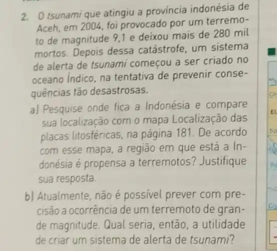 2. Otsunami que atingiu a província indonésia de
Aceh, em 2004, foi provocado por um terremo-
to de magnitude 91 e deixou mais de 280 mil
mortos. Depois dessa catástrofe, um sistema
de alerta de tsunami começou a ser criado no
oceano Indico, na tentativa de prevenir conse-
quências tão desastrosas.
a) Pesquise onde fica a Indonésia e compare
sua localização com o mapa Localização das
placas litosféricas, na página 181. De acordo
com esse mapa, a região em que está a In-
donésia é propensa a terremotos ? Justifique
sua resposta.
b) Atualmente, não é possivel prever com pre-
cisão a ocorrência de um terremoto de gran-
de magnitude. Qual seria, então, a utilidade
de criar um sistema de alerta de tsunami?