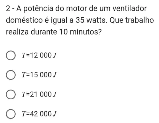 2 - A p otência do motor de um ventilador
domes tico é iqual a 35 watts. Que trabalho
realiz a durante 10 minutos?
T=12000J
T=15000J
T=21000J
T=42000J