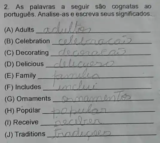 2. As palavras a seguir são ao
portugues. Analise-as e escreva seus significados.
(A) Adults
__
(B) Celebration __
(C) Decorating __
(D) Delicious __
(E) Family __
(F) Includes __
(G) Ornaments __
(H) Popúlar __
(I) Receive __
(J) Traditions __