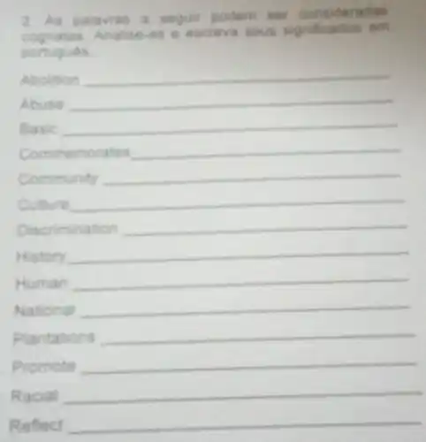 2. As palavras a seguir podem set chas
cognatas. Analis e-as e escreva seus significados em
portugues
Abolition __
Abuse __
Basic __
Comm emorates __
Community __
Culture __
Discrimination __
History __
Human __
National __
Plantations __
Promote __
Racial __
Reflect __