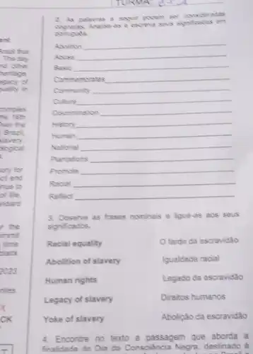 2. As palavras a segult podem ser consideradas
Analise as a escreve sevs
portugués
Aboltion __
Alusa __
Basic __
Commemorates __
Community __
Cuture __
Discrimination __
History __
Human __
National __
Plantations __
Promote __
Racial __
Reflect __
3. Observe as frases nominais e ligue-as aos seus
significados.
Racial equality
fardo da escravidão
Abolition of slavery
Igualdade racial
Human rights
Legado da escravidão
Legacy of slavery
Direitos humanos
Yoke of slavery
Abolição da escravidão
4. Encontre no texto a passagem que aborda a
finalidade do Dia da Consciência Negra destinado à