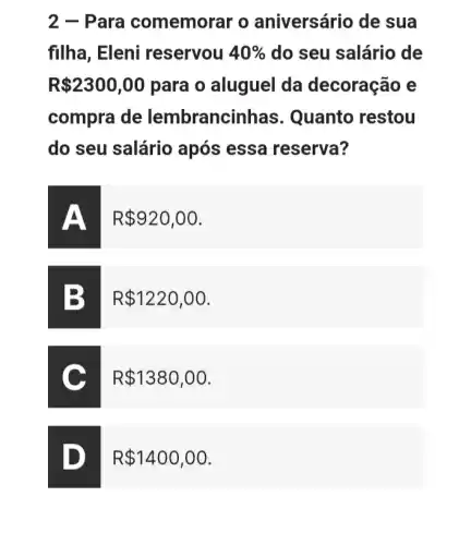 2 - Para comemorar o aniversário de sua
filha, Eleni reservou 40%  do seu salário de
R 2300,00 para o aluguel da decoração e
compra de lembrancin has. Quanto restou
do seu salário após essa reserva?
R 920,00
R 1220,00
C
R 1380,00
D
R 1400,00