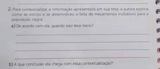 __
2. Para contextualizar a informação apresentada em sua tese, a autora explica
como se iniciou e se desenvolveu a falta de mecanismos inclusivos para a
população negra.
a) De acordo com ela , quando isso teve inicio?
__
b) A que conclusão ela chega com essa contextualização?