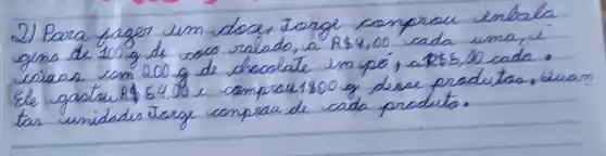 2) Para fazer um doce, torge comprou enbala gens de 100 mathrm(~g) de 000 mathrm(ralado) , a R  4,00 cada uma, e criaos com 200 mathrm(~g) de chocolate em pó, a R5, 00 cada. Ele gastar R 54,00 e comprou 1800 mathrm(~g) desse produtos. Luar tar unidades torge comprau de cada produto.