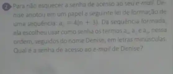 (2) Para não esquecer a senha de acesso ao seu e-mail, De-
nise anotou em um papel a seguinte lei de formação de
uma sequência: a_(n)=4(n+3) . Da sequência formada,
ela escolheu usar como senha os termos a_(4),a_(5)ea_(6) nessa
ordem , seguidos do nome Denise , em letras minúsculas.
Qual é a senha de acesso ao e-mail de Denise?