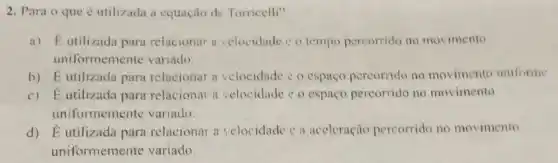 2. Para o que e utilizada a equação de Torricelli?
a) Eutilizada para relacionar a velocidade c o tempo percorrido no movimento
uniformemente variado.
b) E utilizada para relacionar a velocidade c o espaço percorrido no movimento uniforme
c) Eutilizada para relacionar a velocidade e o espaço percorrido no movimento
uniformemente variado.
d) Éutilizada para relacionar a velocidade e a aceleração percorrido no movimento
uniformemente variado.