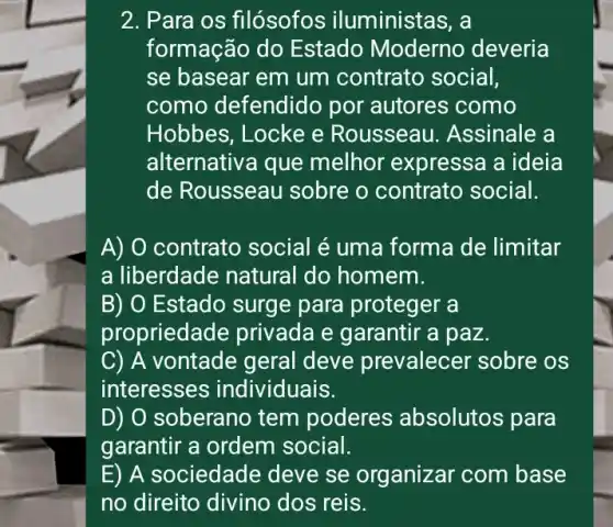 2. Para os filósofos iluministas, a
formação do Estado Moderno deveria
se basear em um contrato social,
como defendid por autores como
Hobbes, Locke e Rousseau 1. Assinale a
alternativa que melhor expressa a ideia
de Rousseau sobre o contrato social.
A) O contrato social é uma forma de limitar
a liberdade natural do homem.
B) O Estado surge para proteger a
propried ide privada e garantir a paz.
C) A vontade geral deve prevalecer sobre os
interesses individuais.
D) O soberano tem poderes absolutos para
garantir a ordem social.
E) A sociedade deve se organizar com base
no direito divino dos reis.