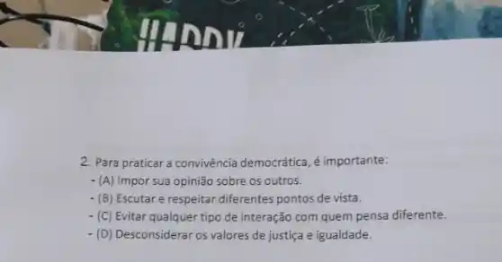 2. Para praticar a convivência democrática, é importante:
- (A) Impor sua opinião sobre os outros.
- (B) Escutare respeitar diferentes pontos de vista.
- (C) Evitar qualquer tipo de interação com quem pensa diferente.
-(D) Desconsiderar os valores de justiça e igualdade.