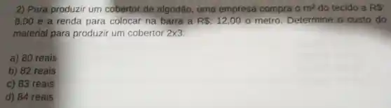 2) Para produzir um cobertor de algodão, uma empresa compra 0m^2 do tecido a RS:
8,00 e a renda para colocar na barra a R :12,00 o metro Determine o custo do
material para produzir um cobertor 2times 3
a) 80 reais
b) 82 reais
c) 83 reais
d) 84 reais