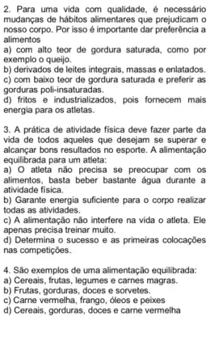 2. Para uma vida com qualidade, é necessário
mudanças de hábitos que prejudicam o
nosso corpo. Por isso é importante dar preferência a
alimentos
a) com alto teor de gordura saturada , como por
exemplo o queijo.
b) derivados de leites integrais, massas e enlatados.
c) com baixo teor de gordura saturada e preferir as
gorduras poli-insaturadas.
d) fritos e industrializados, pois fornecem mais
energia para os atletas.
3. A prática de atividade fisica deve fazer parte da
vida de todos aqueles que desejam se superar e
alcançar bons resultados no esporte. A alimentação
equilibrada para um atleta:
a) 0 atleta não precisa se preocupar com os
allimentos, basta beber bastante água durante a
atividade física.
b) Garante energia sufficiente para o corpo realizar
todas as atividades.
c) A alimentação não interfere na vida o atleta. Ele
apenas precisa treinar muito.
d) Determina o sucesso e as primeiras colocações
nas competições.
4. São exemplos de uma alimentação equilibrada:
a) Cereais, frutas, legumes e carnes magras.
b) Frutas, gorduras, doces e sorvetes.
c) Carne vermelha, frango , oleos e peixes
d) Cereais, gorduras, doces e carne vermelha