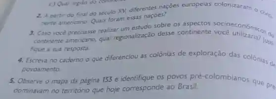 2. A partir do final do século XV,diferentes nações europeias colonizaram o Conti-
nente americano Quais foram essas naçōes?
3. Caso você precisasse realizar um estudo sobre os aspectos
continente americano, qual regionalização desse continente soce conômicos de
fique a sua resposta.
4. Escreva no caderno - que diferenciou as colônias de exploração das colônias de
povoamento.
5. Observe o mapa da página 133 e identifique os povos pré -colombianos que pre
dominavam no território que hoje corresponde ao Brasil.