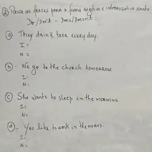 (2) Passe as frases para A forma negativa e interogativa usando Do/Don't - Does/Doesn't
(a). They dain K beer every day.
[

I= 
N=

]
(b). We go to the church tomorrow
1.
 N :
(c) She wants to sleep in the morning.
[

I= 
N=

]
(d). You like to work in the movies.