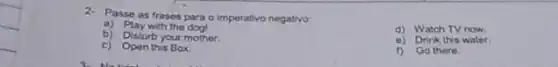2. Passe as frases para o imperativo negativo
a) Play with the dog!
b) Disturb your mother.
d) Watch TV now.
c) Open this Box.
e) Drink this water.
f) Go there.